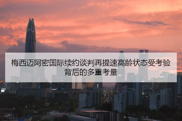梅西迈阿密国际续约谈判再提速高龄状态受考验背后的多重考量
